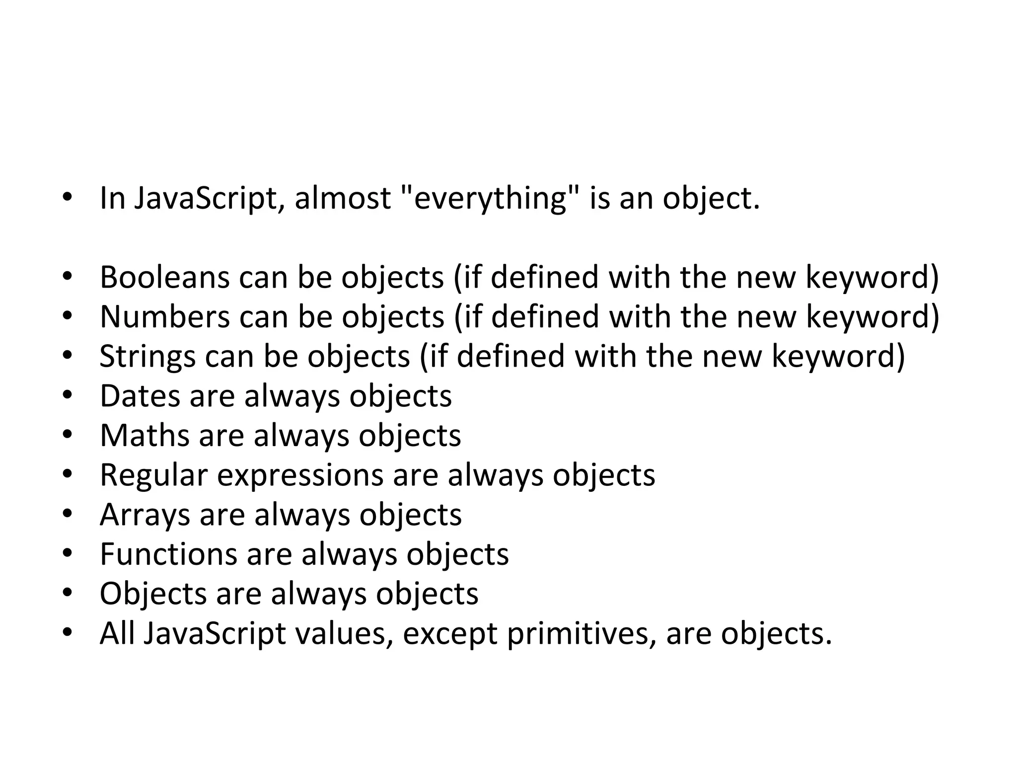• In JavaScript, almost "everything" is an object.
• Booleans can be objects (if defined with the new keyword)
• Numbers can be objects (if defined with the new keyword)
• Strings can be objects (if defined with the new keyword)
• Dates are always objects
• Maths are always objects
• Regular expressions are always objects
• Arrays are always objects
• Functions are always objects
• Objects are always objects
• All JavaScript values, except primitives, are objects.
 