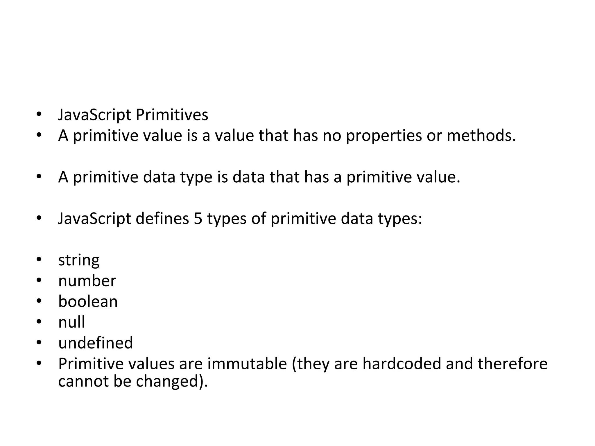 • JavaScript Primitives
• A primitive value is a value that has no properties or methods.
• A primitive data type is data that has a primitive value.
• JavaScript defines 5 types of primitive data types:
• string
• number
• boolean
• null
• undefined
• Primitive values are immutable (they are hardcoded and therefore
cannot be changed).
 