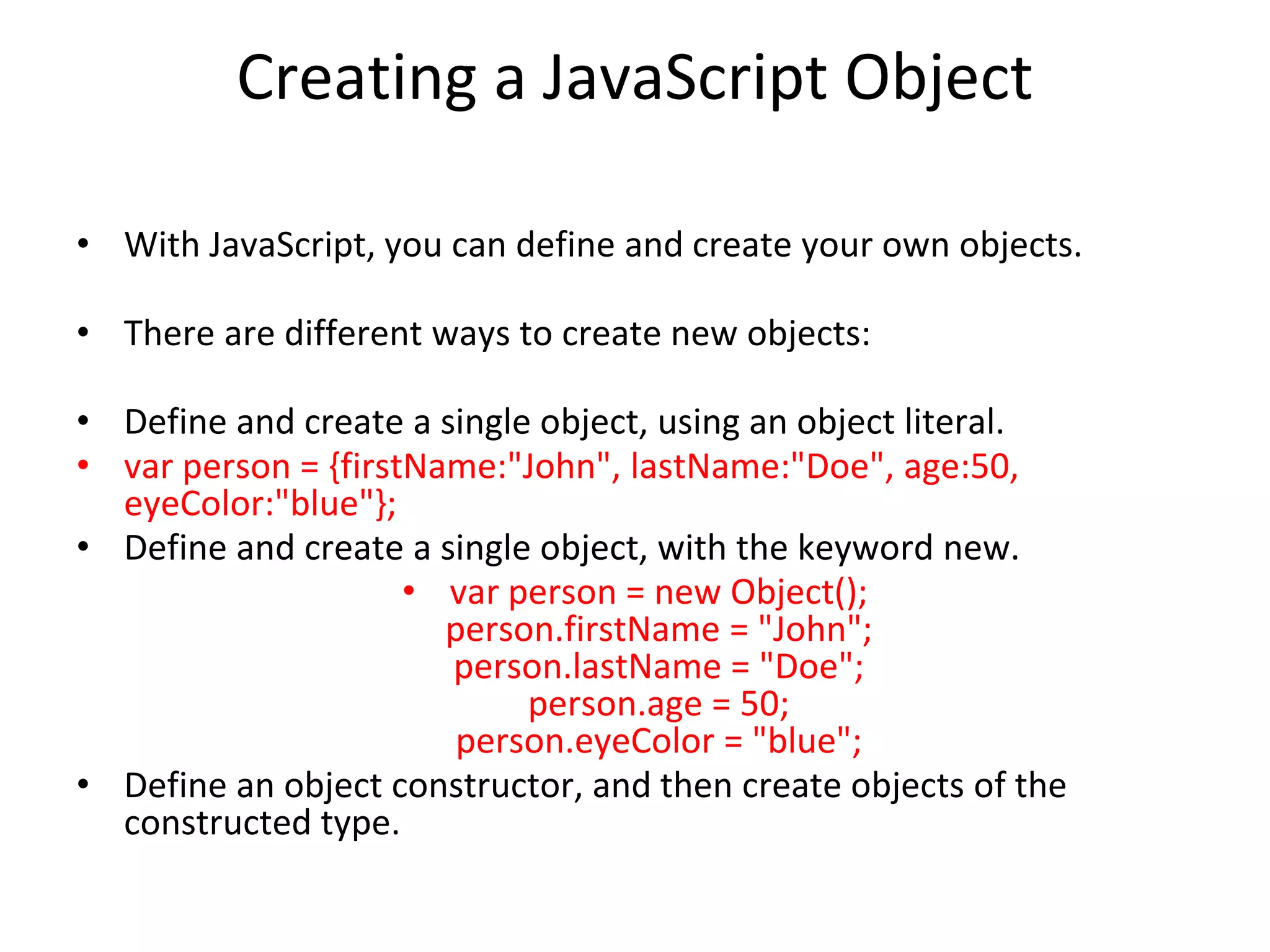 Creating a JavaScript Object
• With JavaScript, you can define and create your own objects.
• There are different ways to create new objects:
• Define and create a single object, using an object literal.
• var person = {firstName:"John", lastName:"Doe", age:50,
eyeColor:"blue"};
• Define and create a single object, with the keyword new.
• var person = new Object();
person.firstName = "John";
person.lastName = "Doe";
person.age = 50;
person.eyeColor = "blue";
• Define an object constructor, and then create objects of the
constructed type.
 