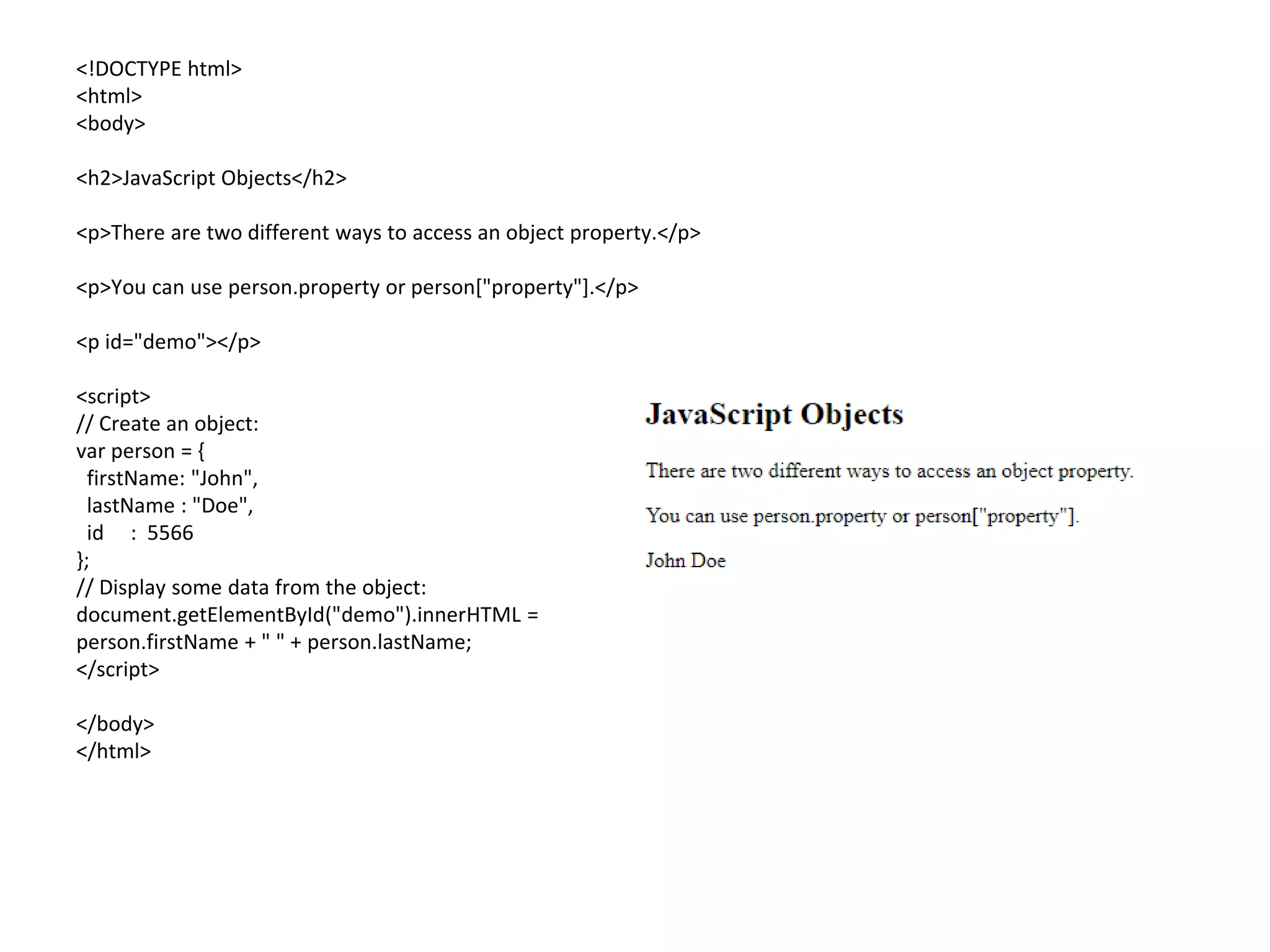 <!DOCTYPE html>
<html>
<body>
<h2>JavaScript Objects</h2>
<p>There are two different ways to access an object property.</p>
<p>You can use person.property or person["property"].</p>
<p id="demo"></p>
<script>
// Create an object:
var person = {
firstName: "John",
lastName : "Doe",
id : 5566
};
// Display some data from the object:
document.getElementById("demo").innerHTML =
person.firstName + " " + person.lastName;
</script>
</body>
</html>
 