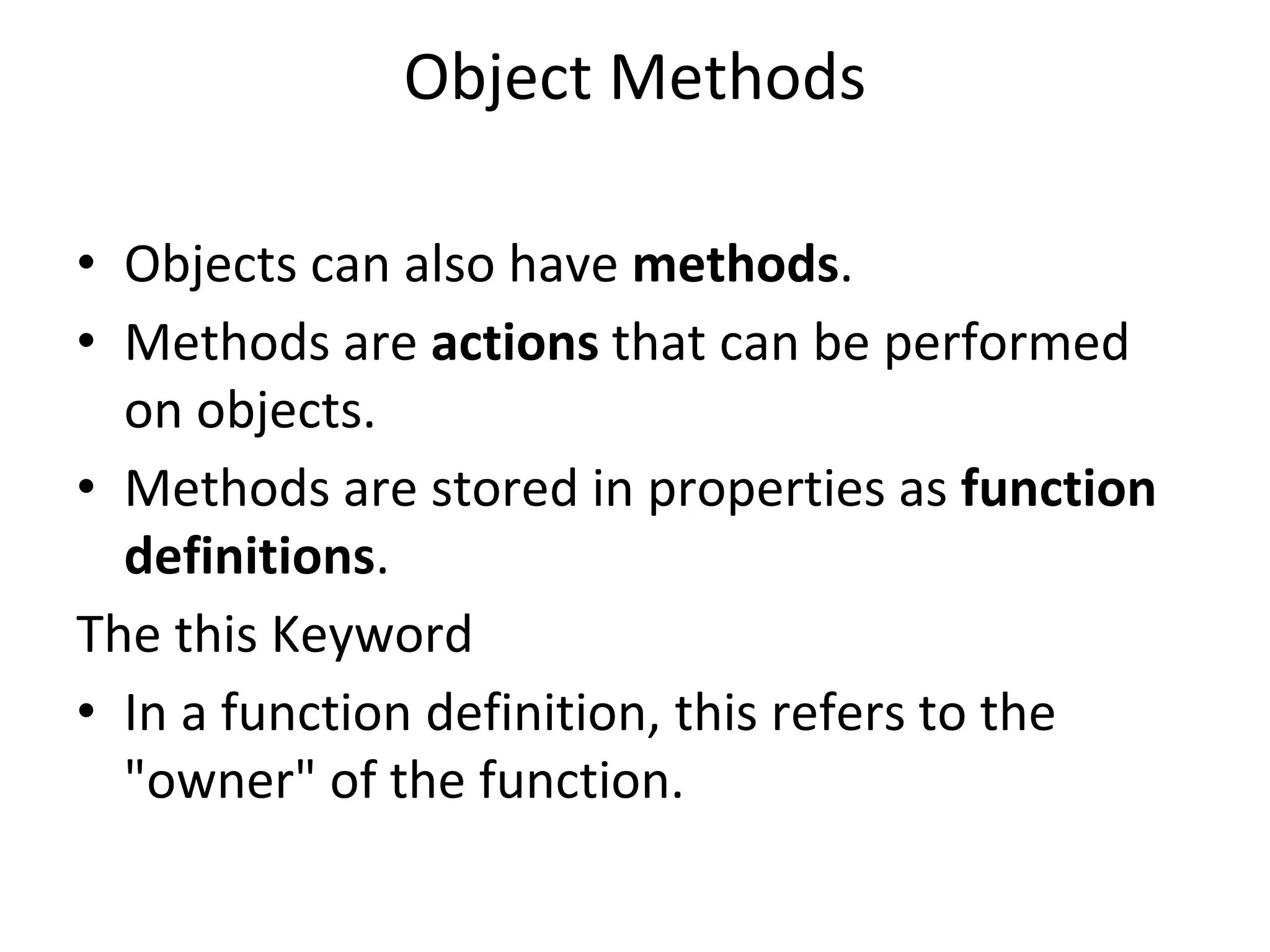 Object Methods
• Objects can also have methods.
• Methods are actions that can be performed
on objects.
• Methods are stored in properties as function
definitions.
The this Keyword
• In a function definition, this refers to the
"owner" of the function.
 