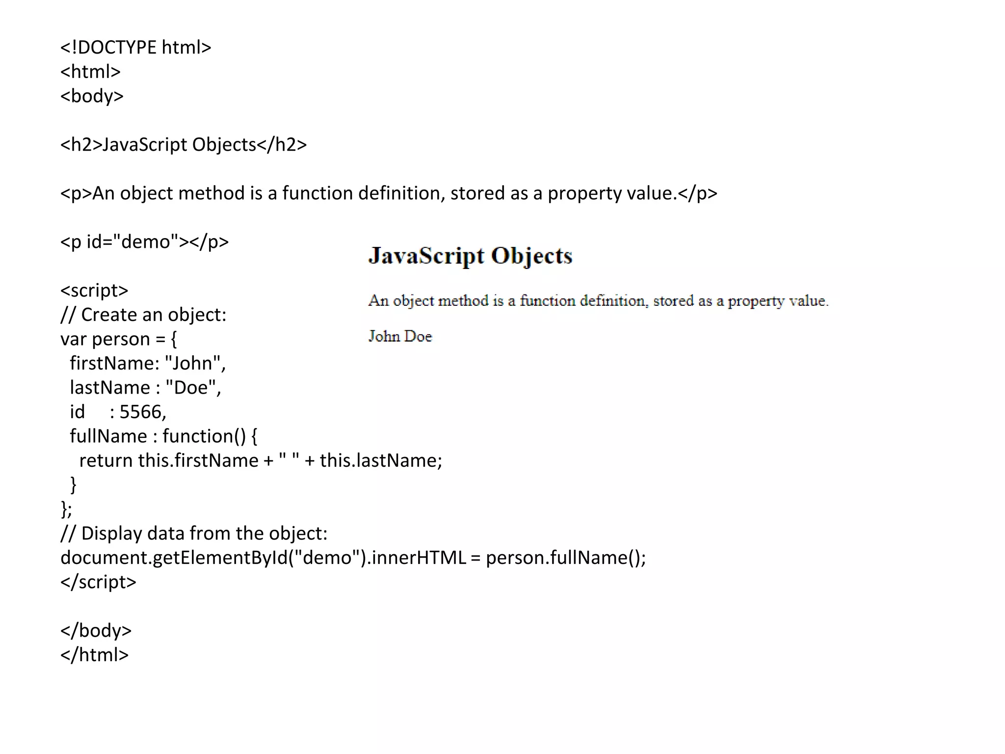<!DOCTYPE html>
<html>
<body>
<h2>JavaScript Objects</h2>
<p>An object method is a function definition, stored as a property value.</p>
<p id="demo"></p>
<script>
// Create an object:
var person = {
firstName: "John",
lastName : "Doe",
id : 5566,
fullName : function() {
return this.firstName + " " + this.lastName;
}
};
// Display data from the object:
document.getElementById("demo").innerHTML = person.fullName();
</script>
</body>
</html>
 