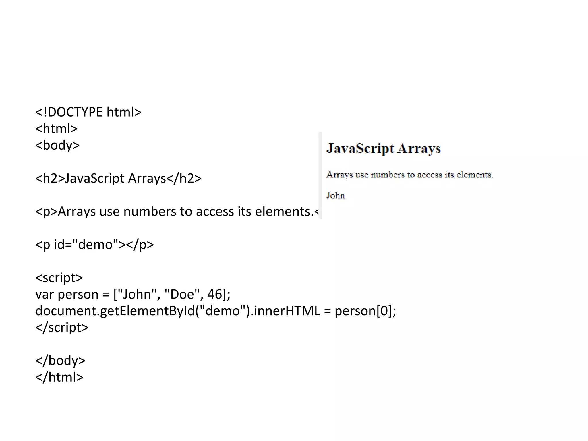 <!DOCTYPE html>
<html>
<body>
<h2>JavaScript Arrays</h2>
<p>Arrays use numbers to access its elements.</p>
<p id="demo"></p>
<script>
var person = ["John", "Doe", 46];
document.getElementById("demo").innerHTML = person[0];
</script>
</body>
</html>
 