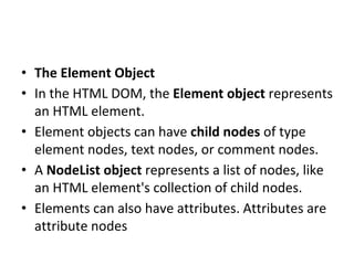 • The Element Object
• In the HTML DOM, the Element object represents
an HTML element.
• Element objects can have child nodes of type
element nodes, text nodes, or comment nodes.
• A NodeList object represents a list of nodes, like
an HTML element's collection of child nodes.
• Elements can also have attributes. Attributes are
attribute nodes
 
