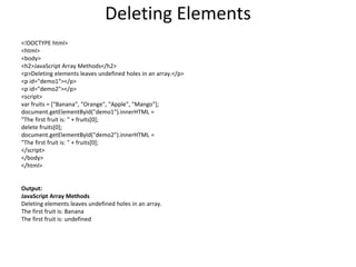 Deleting Elements
<!DOCTYPE html>
<html>
<body>
<h2>JavaScript Array Methods</h2>
<p>Deleting elements leaves undefined holes in an array.</p>
<p id="demo1"></p>
<p id="demo2"></p>
<script>
var fruits = ["Banana", "Orange", "Apple", "Mango"];
document.getElementById("demo1").innerHTML =
"The first fruit is: " + fruits[0];
delete fruits[0];
document.getElementById("demo2").innerHTML =
"The first fruit is: " + fruits[0];
</script>
</body>
</html>
Output:
JavaScript Array Methods
Deleting elements leaves undefined holes in an array.
The first fruit is: Banana
The first fruit is: undefined
 