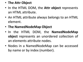 • The Attr Object
• In the HTML DOM, the Attr object represents
an HTML attribute.
• An HTML attribute always belongs to an HTML
element.
• The NamedNodeMap Object
• In the HTML DOM, the NamedNodeMap
object represents an unordered collection of
an elements attribute nodes.
• Nodes in a NamedNodeMap can be accessed
by name or by index (number).
 
