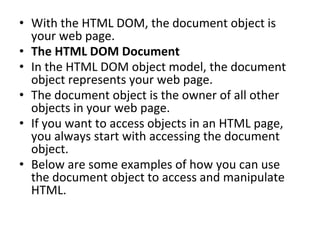• With the HTML DOM, the document object is
your web page.
• The HTML DOM Document
• In the HTML DOM object model, the document
object represents your web page.
• The document object is the owner of all other
objects in your web page.
• If you want to access objects in an HTML page,
you always start with accessing the document
object.
• Below are some examples of how you can use
the document object to access and manipulate
HTML.
 