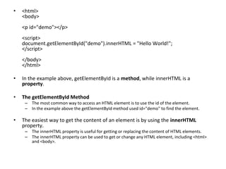 • <html>
<body>
<p id="demo"></p>
<script>
document.getElementById("demo").innerHTML = "Hello World!";
</script>
</body>
</html>
• In the example above, getElementById is a method, while innerHTML is a
property.
• The getElementById Method
– The most common way to access an HTML element is to use the id of the element.
– In the example above the getElementById method used id="demo" to find the element.
• The easiest way to get the content of an element is by using the innerHTML
property.
– The innerHTML property is useful for getting or replacing the content of HTML elements.
– The innerHTML property can be used to get or change any HTML element, including <html>
and <body>.
 
