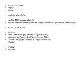 • <!DOCTYPE html>
• <html>
• <body>
• <p>Hello World!</p>
• <p>The DOM is very useful.</p>
• <p>This example demonstrates the <b>getElementsByTagName</b> method</p>
• <p id="demo"></p>
• <script>
• var x = document.getElementsByTagName("p");
• document.getElementById("demo").innerHTML =
• 'The first paragraph (index 0) is: ' + x[0].innerHTML;
• </script>
• </body>
• </html>
 