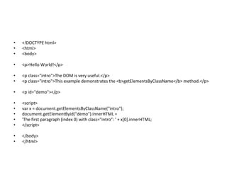 • <!DOCTYPE html>
• <html>
• <body>
• <p>Hello World!</p>
• <p class="intro">The DOM is very useful.</p>
• <p class="intro">This example demonstrates the <b>getElementsByClassName</b> method.</p>
• <p id="demo"></p>
• <script>
• var x = document.getElementsByClassName("intro");
• document.getElementById("demo").innerHTML =
• 'The first paragraph (index 0) with class="intro": ' + x[0].innerHTML;
• </script>
• </body>
• </html>
 