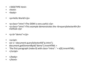 • <!DOCTYPE html>
• <html>
• <body>
• <p>Hello World!</p>
• <p class="intro">The DOM is very useful.</p>
• <p class="intro">This example demonstrates the <b>querySelectorAll</b>
method.</p>
• <p id="demo"></p>
• <script>
• var x = document.querySelectorAll("p.intro");
• document.getElementById("demo").innerHTML =
• 'The first paragraph (index 0) with class="intro": ' + x[0].innerHTML;
• </script>
• </body>
• </html>
 