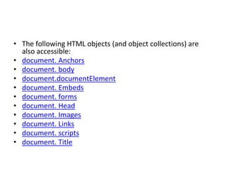 • The following HTML objects (and object collections) are
also accessible:
• document. Anchors
• document. body
• document.documentElement
• document. Embeds
• document. forms
• document. Head
• document. Images
• document. Links
• document. scripts
• document. Title
 