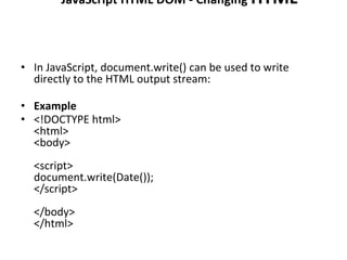 JavaScript HTML DOM - Changing HTML
• In JavaScript, document.write() can be used to write
directly to the HTML output stream:
• Example
• <!DOCTYPE html>
<html>
<body>
<script>
document.write(Date());
</script>
</body>
</html>
 