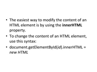 • The easiest way to modify the content of an
HTML element is by using the innerHTML
property.
• To change the content of an HTML element,
use this syntax:
• document.getElementById(id).innerHTML =
new HTML
 