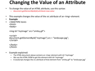 Changing the Value of an Attribute
• To change the value of an HTML attribute, use this syntax:
– document.getElementById(id).attribute=new value
• This example changes the value of the src attribute of an <img> element:
• Example
• <!DOCTYPE html>
<html>
<body>
<img id="myImage" src="smiley.gif">
<script>
document.getElementById("myImage").src = "landscape.jpg";
</script>
</body>
</html>
• Example explained:
– The HTML document above contains an <img> element with id="myImage"
– We use the HTML DOM to get the element with id="myImage"
– A JavaScript changes the src attribute of that element from "smiley.gif" to "landscape.jpg"
 