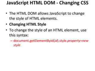 JavaScript HTML DOM - Changing CSS
• The HTML DOM allows JavaScript to change
the style of HTML elements.
• Changing HTML Style
• To change the style of an HTML element, use
this syntax:
– document.getElementById(id).style.property=new
style
 