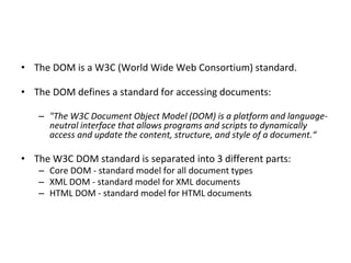 • The DOM is a W3C (World Wide Web Consortium) standard.
• The DOM defines a standard for accessing documents:
– "The W3C Document Object Model (DOM) is a platform and language-
neutral interface that allows programs and scripts to dynamically
access and update the content, structure, and style of a document.“
• The W3C DOM standard is separated into 3 different parts:
– Core DOM - standard model for all document types
– XML DOM - standard model for XML documents
– HTML DOM - standard model for HTML documents
 