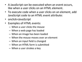 • A JavaScript can be executed when an event occurs,
like when a user clicks on an HTML element.
• To execute code when a user clicks on an element, add
JavaScript code to an HTML event attribute:
• onclick=JavaScript
• Examples of HTML events:
– When a user clicks the mouse
– When a web page has loaded
– When an image has been loaded
– When the mouse moves over an element
– When an input field is changed
– When an HTML form is submitted
– When a user strokes a key
 