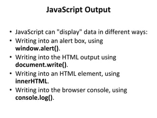 JavaScript Output
• JavaScript can "display" data in different ways:
• Writing into an alert box, using
window.alert().
• Writing into the HTML output using
document.write().
• Writing into an HTML element, using
innerHTML.
• Writing into the browser console, using
console.log().
 