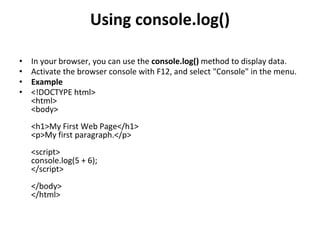 Using console.log()
• In your browser, you can use the console.log() method to display data.
• Activate the browser console with F12, and select "Console" in the menu.
• Example
• <!DOCTYPE html>
<html>
<body>
<h1>My First Web Page</h1>
<p>My first paragraph.</p>
<script>
console.log(5 + 6);
</script>
</body>
</html>
 