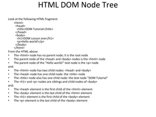 HTML DOM Node Tree
Look at the following HTML fragment:
<html>
<head>
<title>DOM Tutorial</title>
</head>
<body>
<h1>DOM Lesson one</h1>
<p>Hello world!</p>
</body>
</html>
From the HTML above:
• The <html> node has no parent node; it is the root node
• The parent node of the <head> and <body> nodes is the <html> node
• The parent node of the "Hello world!" text node is the <p> node
and:
• The <html> node has two child nodes: <head> and <body>
• The <head> node has one child node: the <title> node
• The <title> node also has one child node: the text node "DOM Tutorial"
• The <h1> and <p> nodes are siblings and child nodes of <body>
and:
• The <head> element is the first child of the <html> element
• The <body> element is the last child of the <html> element
• The <h1> element is the first child of the <body> element
• The <p> element is the last child of the <body> element
 