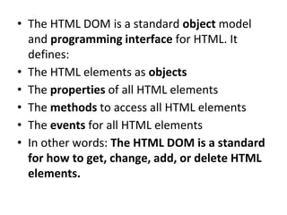 • The HTML DOM is a standard object model
and programming interface for HTML. It
defines:
• The HTML elements as objects
• The properties of all HTML elements
• The methods to access all HTML elements
• The events for all HTML elements
• In other words: The HTML DOM is a standard
for how to get, change, add, or delete HTML
elements.
 