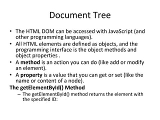 Document Tree
• The HTML DOM can be accessed with JavaScript (and
other programming languages).
• All HTML elements are defined as objects, and the
programming interface is the object methods and
object properties .
• A method is an action you can do (like add or modify
an element).
• A property is a value that you can get or set (like the
name or content of a node).
The getElementById() Method
– The getElementById() method returns the element with
the specified ID:
 