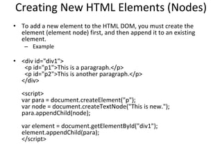 Creating New HTML Elements (Nodes)
• To add a new element to the HTML DOM, you must create the
element (element node) first, and then append it to an existing
element.
– Example
• <div id="div1">
<p id="p1">This is a paragraph.</p>
<p id="p2">This is another paragraph.</p>
</div>
<script>
var para = document.createElement("p");
var node = document.createTextNode("This is new.");
para.appendChild(node);
var element = document.getElementById("div1");
element.appendChild(para);
</script>
 