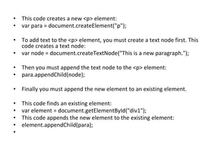 • This code creates a new <p> element:
• var para = document.createElement("p");
• To add text to the <p> element, you must create a text node first. This
code creates a text node:
• var node = document.createTextNode("This is a new paragraph.");
• Then you must append the text node to the <p> element:
• para.appendChild(node);
• Finally you must append the new element to an existing element.
• This code finds an existing element:
• var element = document.getElementById("div1");
• This code appends the new element to the existing element:
• element.appendChild(para);
•
 