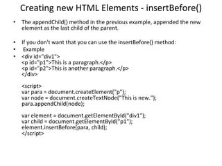 Creating new HTML Elements - insertBefore()
• The appendChild() method in the previous example, appended the new
element as the last child of the parent.
• If you don't want that you can use the insertBefore() method:
• Example
• <div id="div1">
<p id="p1">This is a paragraph.</p>
<p id="p2">This is another paragraph.</p>
</div>
<script>
var para = document.createElement("p");
var node = document.createTextNode("This is new.");
para.appendChild(node);
var element = document.getElementById("div1");
var child = document.getElementById("p1");
element.insertBefore(para, child);
</script>
 