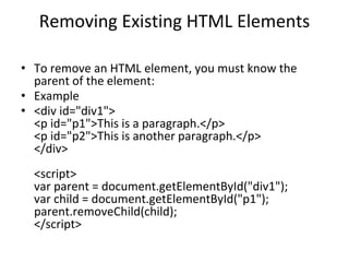 Removing Existing HTML Elements
• To remove an HTML element, you must know the
parent of the element:
• Example
• <div id="div1">
<p id="p1">This is a paragraph.</p>
<p id="p2">This is another paragraph.</p>
</div>
<script>
var parent = document.getElementById("div1");
var child = document.getElementById("p1");
parent.removeChild(child);
</script>
 