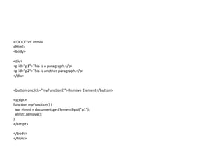 <!DOCTYPE html>
<html>
<body>
<div>
<p id="p1">This is a paragraph.</p>
<p id="p2">This is another paragraph.</p>
</div>
<button onclick="myFunction()">Remove Element</button>
<script>
function myFunction() {
var elmnt = document.getElementById("p1");
elmnt.remove();
}
</script>
</body>
</html>
 