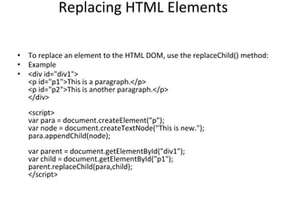 Replacing HTML Elements
• To replace an element to the HTML DOM, use the replaceChild() method:
• Example
• <div id="div1">
<p id="p1">This is a paragraph.</p>
<p id="p2">This is another paragraph.</p>
</div>
<script>
var para = document.createElement("p");
var node = document.createTextNode("This is new.");
para.appendChild(node);
var parent = document.getElementById("div1");
var child = document.getElementById("p1");
parent.replaceChild(para,child);
</script>
 