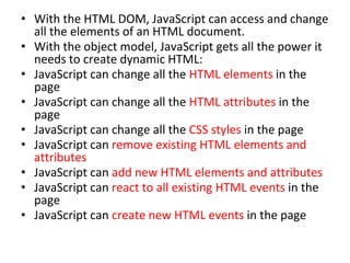 • With the HTML DOM, JavaScript can access and change
all the elements of an HTML document.
• With the object model, JavaScript gets all the power it
needs to create dynamic HTML:
• JavaScript can change all the HTML elements in the
page
• JavaScript can change all the HTML attributes in the
page
• JavaScript can change all the CSS styles in the page
• JavaScript can remove existing HTML elements and
attributes
• JavaScript can add new HTML elements and attributes
• JavaScript can react to all existing HTML events in the
page
• JavaScript can create new HTML events in the page
 