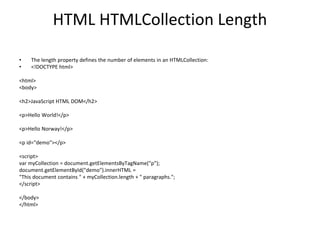 HTML HTMLCollection Length
• The length property defines the number of elements in an HTMLCollection:
• <!DOCTYPE html>
<html>
<body>
<h2>JavaScript HTML DOM</h2>
<p>Hello World!</p>
<p>Hello Norway!</p>
<p id="demo"></p>
<script>
var myCollection = document.getElementsByTagName("p");
document.getElementById("demo").innerHTML =
"This document contains " + myCollection.length + " paragraphs.";
</script>
</body>
</html>
 