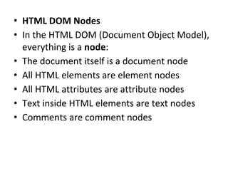 • HTML DOM Nodes
• In the HTML DOM (Document Object Model),
everything is a node:
• The document itself is a document node
• All HTML elements are element nodes
• All HTML attributes are attribute nodes
• Text inside HTML elements are text nodes
• Comments are comment nodes
 