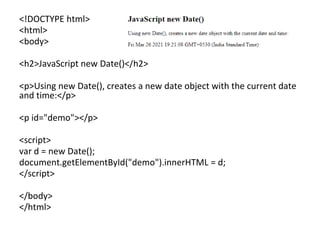 <!DOCTYPE html>
<html>
<body>
<h2>JavaScript new Date()</h2>
<p>Using new Date(), creates a new date object with the current date
and time:</p>
<p id="demo"></p>
<script>
var d = new Date();
document.getElementById("demo").innerHTML = d;
</script>
</body>
</html>
 