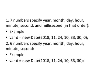 1. 7 numbers specify year, month, day, hour,
minute, second, and millisecond (in that order):
• Example
• var d = new Date(2018, 11, 24, 10, 33, 30, 0);
2. 6 numbers specify year, month, day, hour,
minute, second:
• Example
• var d = new Date(2018, 11, 24, 10, 33, 30);
 