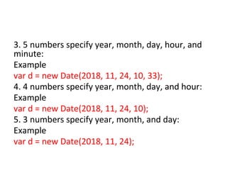 3. 5 numbers specify year, month, day, hour, and
minute:
Example
var d = new Date(2018, 11, 24, 10, 33);
4. 4 numbers specify year, month, day, and hour:
Example
var d = new Date(2018, 11, 24, 10);
5. 3 numbers specify year, month, and day:
Example
var d = new Date(2018, 11, 24);
 