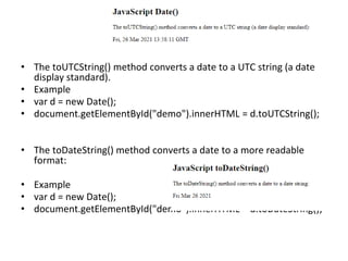 • The toUTCString() method converts a date to a UTC string (a date
display standard).
• Example
• var d = new Date();
• document.getElementById("demo").innerHTML = d.toUTCString();
• The toDateString() method converts a date to a more readable
format:
• Example
• var d = new Date();
• document.getElementById("demo").innerHTML = d.toDateString();
 