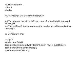 <!DOCTYPE html>
<html>
<body>
<h2>JavaScript Get Date Methods</h2>
<p>The internal clock in JavaScript counts from midnight January 1,
1970.</p>
<p>The getTime() function returns the number of milliseconds since
then:</p>
<p id="demo"></p>
<script>
var d = new Date();
document.getElementById("demo").innerHTML = d.getTime();
document.write(d.getFullYear());
document.write("<br>");
 