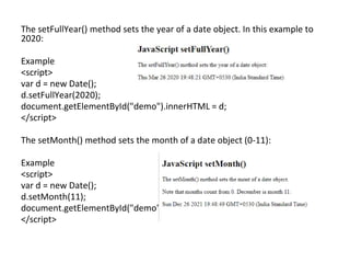 The setFullYear() method sets the year of a date object. In this example to
2020:
Example
<script>
var d = new Date();
d.setFullYear(2020);
document.getElementById("demo").innerHTML = d;
</script>
The setMonth() method sets the month of a date object (0-11):
Example
<script>
var d = new Date();
d.setMonth(11);
document.getElementById("demo").innerHTML = d;
</script>
 