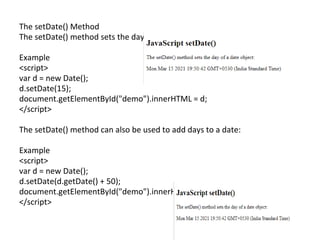 The setDate() Method
The setDate() method sets the day of a date object (1-31):
Example
<script>
var d = new Date();
d.setDate(15);
document.getElementById("demo").innerHTML = d;
</script>
The setDate() method can also be used to add days to a date:
Example
<script>
var d = new Date();
d.setDate(d.getDate() + 50);
document.getElementById("demo").innerHTML = d;
</script>
 