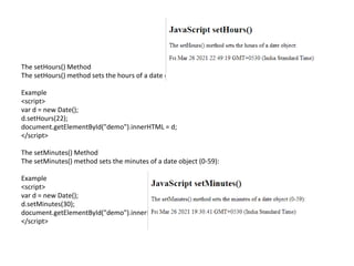 The setHours() Method
The setHours() method sets the hours of a date object (0-23):
Example
<script>
var d = new Date();
d.setHours(22);
document.getElementById("demo").innerHTML = d;
</script>
The setMinutes() Method
The setMinutes() method sets the minutes of a date object (0-59):
Example
<script>
var d = new Date();
d.setMinutes(30);
document.getElementById("demo").innerHTML = d;
</script>
 