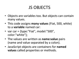 JS OBJECTS
• Objects are variables too. But objects can contain
many values.
• This code assigns many values (Fiat, 500, white)
to a variable named car:
• var car = {type:"Fiat", model:"500",
color:"white"};
• The values are written as name:value pairs
(name and value separated by a colon).
• JavaScript objects are containers for named
values called properties or methods.
 
