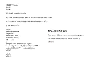 <!DOCTYPE html>
<html>
<body>
<h2>JavaScript Objects</h2>
<p>There are two different ways to access an object property.</p>
<p>You can use person.property or person["property"].</p>
<p id="demo"></p>
<script>
// Create an object:
var person = {
firstName: "John",
lastName : "Doe",
id : 5566
};
// Display some data from the object:
document.getElementById("demo").innerHTML =
person.firstName + " " + person.lastName;
</script>
</body>
</html>
 