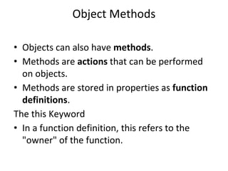 Object Methods
• Objects can also have methods.
• Methods are actions that can be performed
on objects.
• Methods are stored in properties as function
definitions.
The this Keyword
• In a function definition, this refers to the
"owner" of the function.
 