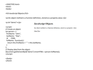<!DOCTYPE html>
<html>
<body>
<h2>JavaScript Objects</h2>
<p>An object method is a function definition, stored as a property value.</p>
<p id="demo"></p>
<script>
// Create an object:
var person = {
firstName: "John",
lastName : "Doe",
id : 5566,
fullName : function() {
return this.firstName + " " + this.lastName;
}
};
// Display data from the object:
document.getElementById("demo").innerHTML = person.fullName();
</script>
</body>
</html>
 