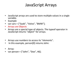 JavaScript Arrays
• JavaScript arrays are used to store multiple values in a single
variable.
• Example
• var cars = ["Saab", "Volvo", "BMW"];
• Arrays are Objects
• Arrays are a special type of objects. The typeof operator in
JavaScript returns "object" for arrays.
• Arrays use numbers to access its "elements".
• In this example, person[0] returns John:
• Array:
• var person = ["John", "Doe", 46];
 