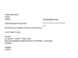 <!DOCTYPE html>
<html>
<body>
<h2>JavaScript Arrays</h2>
<p>Arrays use numbers to access its elements.</p>
<p id="demo"></p>
<script>
var person = ["John", "Doe", 46];
document.getElementById("demo").innerHTML = person[0];
</script>
</body>
</html>
 